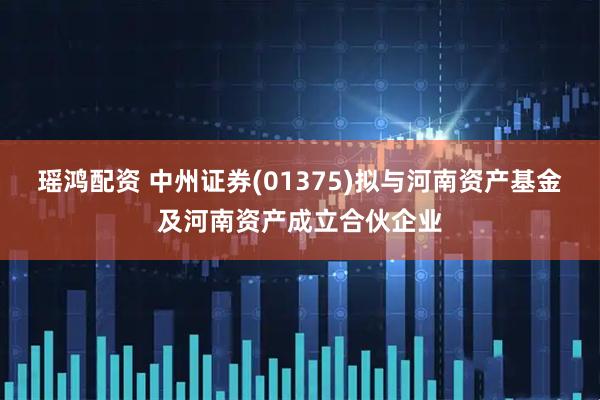 瑶鸿配资 中州证券(01375)拟与河南资产基金及河南资产成立合伙企业