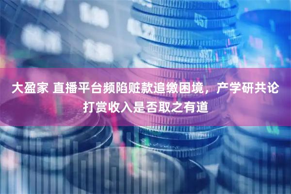 大盈家 直播平台频陷赃款追缴困境，产学研共论打赏收入是否取之有道