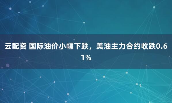 云配资 国际油价小幅下跌，美油主力合约收跌0.61%