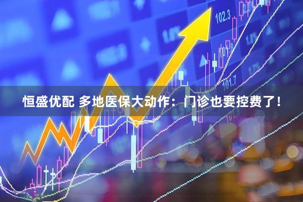 恒盛优配 多地医保大动作：门诊也要控费了！