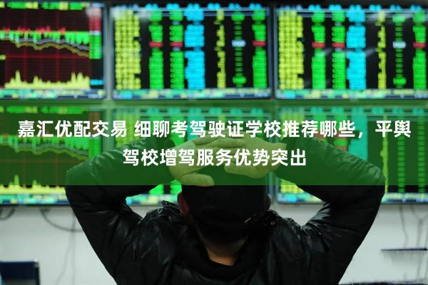 嘉汇优配交易 细聊考驾驶证学校推荐哪些，平舆驾校增驾服务优势突出
