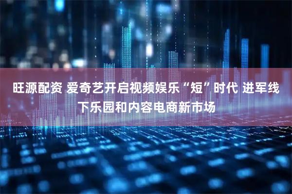 旺源配资 爱奇艺开启视频娱乐“短”时代 进军线下乐园和内容电商新市场