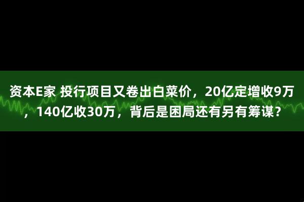 资本E家 投行项目又卷出白菜价，20亿定增收9万，140亿收30万，背后是困局还有另有筹谋？