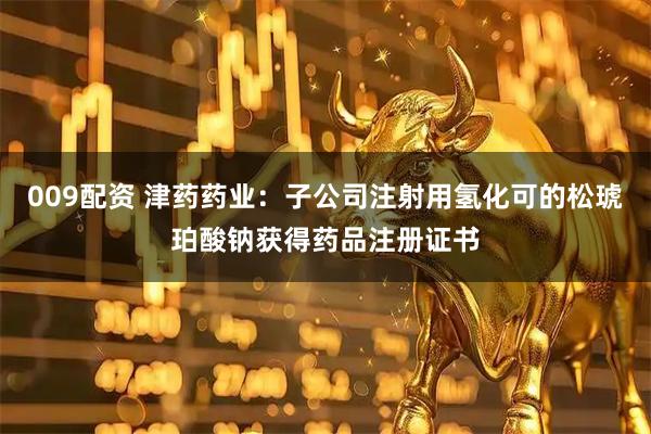 009配资 津药药业：子公司注射用氢化可的松琥珀酸钠获得药品注册证书