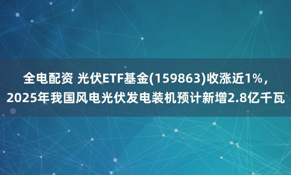 全电配资 光伏ETF基金(159863)收涨近1%，2025年我国风电光伏发电装机预计新增2.8亿千瓦