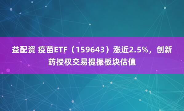 益配资 疫苗ETF（159643）涨近2.5%，创新药授权交易提振板块估值