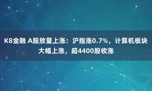 K8金融 A股放量上涨：沪指涨0.7%，计算机板块大幅上涨，超4400股收涨