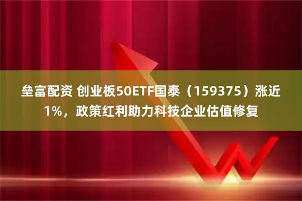 垒富配资 创业板50ETF国泰（159375）涨近1%，政策红利助力科技企业估值修复