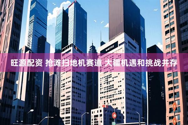 旺源配资 抢滩扫地机赛道 大疆机遇和挑战并存
