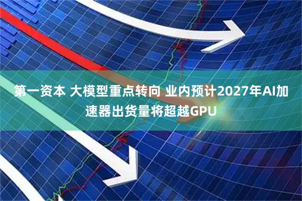 第一资本 大模型重点转向 业内预计2027年AI加速器出货量将超越GPU