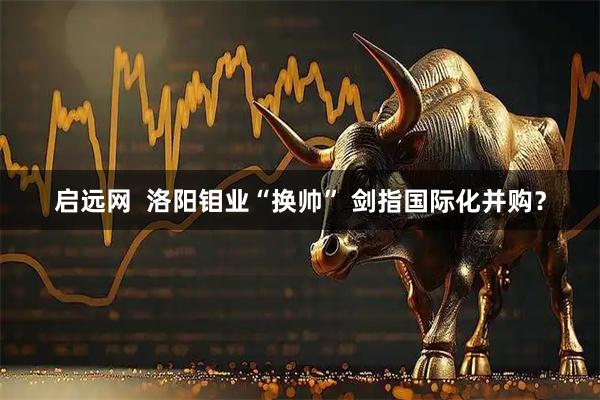 启远网  洛阳钼业“换帅” 剑指国际化并购？