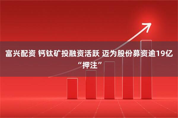 富兴配资 钙钛矿投融资活跃 迈为股份募资逾19亿“押注”