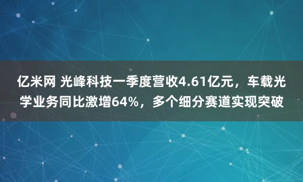 亿米网 光峰科技一季度营收4.61亿元，车载光学业务同比激增64%，多个细分赛道实现突破
