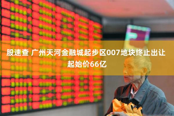 股速查 广州天河金融城起步区007地块终止出让 起始价66亿