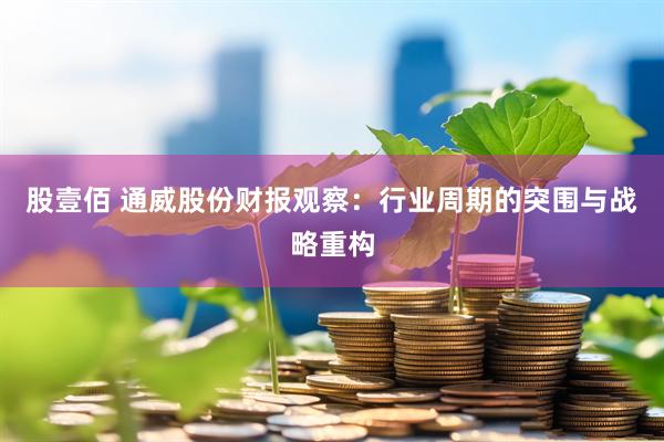 股壹佰 通威股份财报观察：行业周期的突围与战略重构