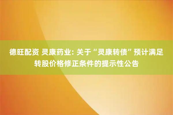德旺配资 灵康药业: 关于“灵康转债”预计满足转股价格修正条件的提示性公告