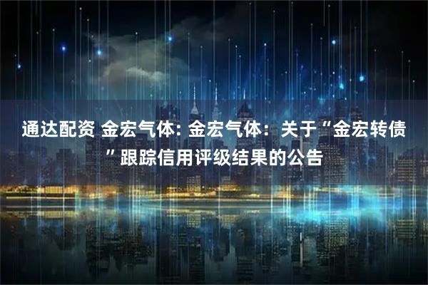 通达配资 金宏气体: 金宏气体：关于“金宏转债”跟踪信用评级结果的公告
