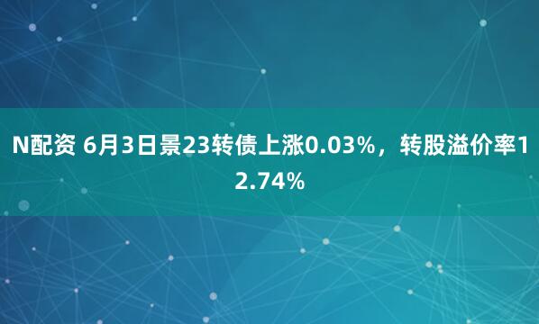 N配资 6月3日景23转债上涨0.03%，转股溢价率12.74%