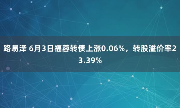 路易泽 6月3日福蓉转债上涨0.06%，转股溢价率23.39%