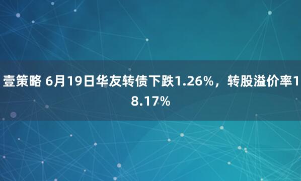 壹策略 6月19日华友转债下跌1.26%，转股溢价率18.17%