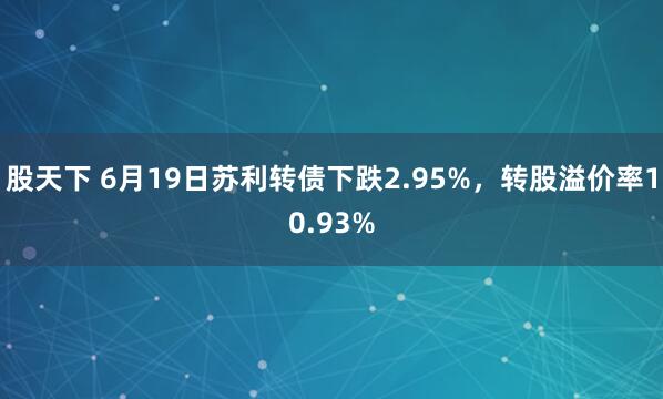 股天下 6月19日苏利转债下跌2.95%，转股溢价率10.93%
