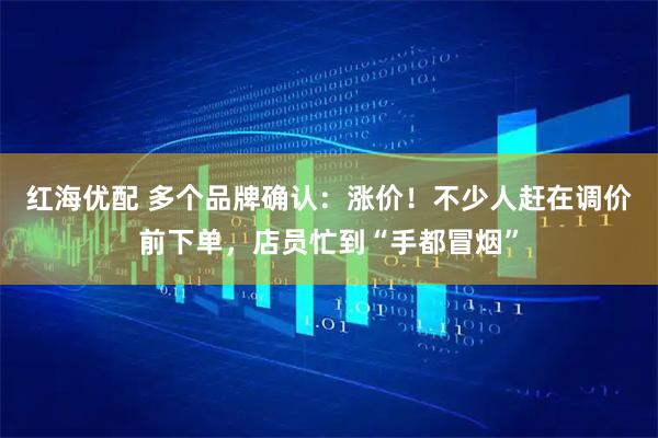 红海优配 多个品牌确认：涨价！不少人赶在调价前下单，店员忙到“手都冒烟”