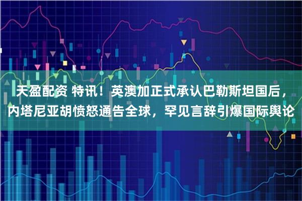 天盈配资 特讯！英澳加正式承认巴勒斯坦国后，内塔尼亚胡愤怒通告全球，罕见言辞引爆国际舆论