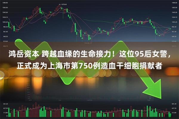 鸿岳资本 跨越血缘的生命接力！这位95后女警，正式成为上海市第750例造血干细胞捐献者