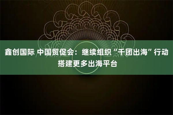 鑫创国际 中国贸促会：继续组织“千团出海”行动 搭建更多出海平台