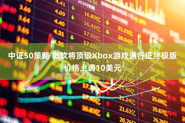 中证50策略 微软将顶级Xbox游戏通行证终极版价格上调10美元