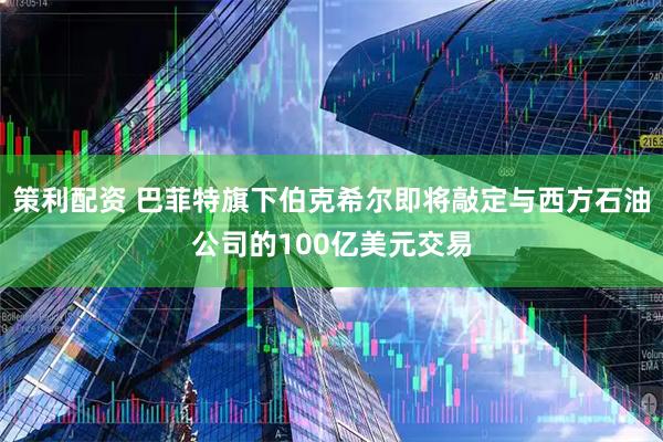 策利配资 巴菲特旗下伯克希尔即将敲定与西方石油公司的100亿美元交易