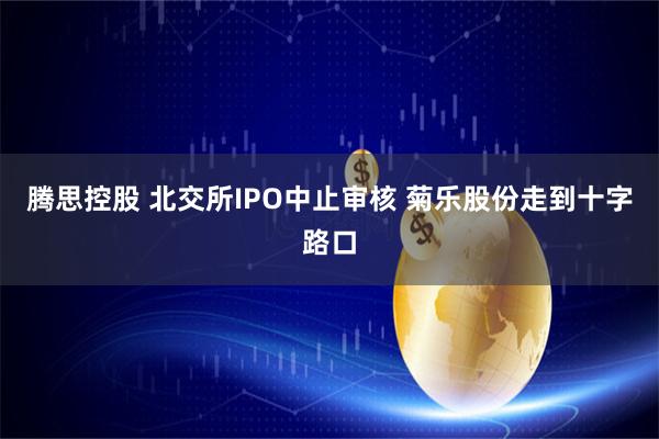 腾思控股 北交所IPO中止审核 菊乐股份走到十字路口