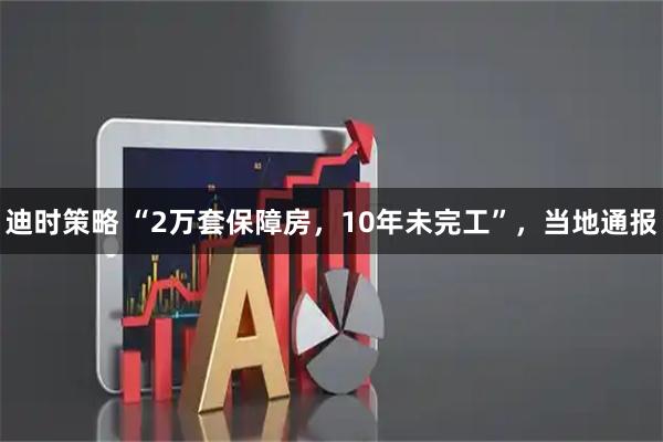 迪时策略 “2万套保障房,10年未完工”,当地通报