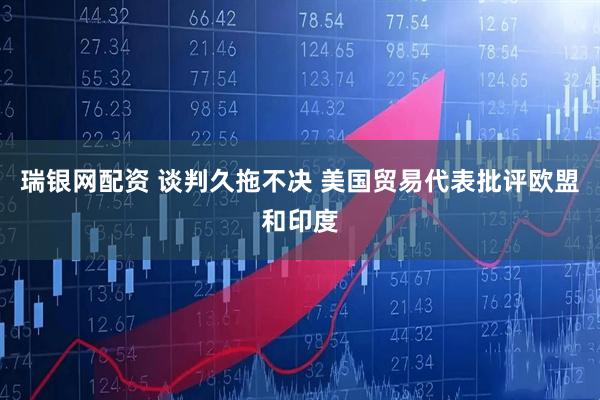 瑞银网配资 谈判久拖不决 美国贸易代表批评欧盟和印度