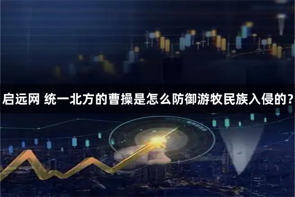 启远网 统一北方的曹操是怎么防御游牧民族入侵的？