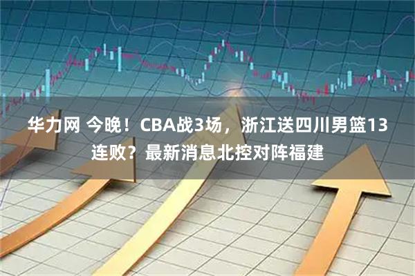 华力网 今晚！CBA战3场，浙江送四川男篮13连败？最新消息北控对阵福建
