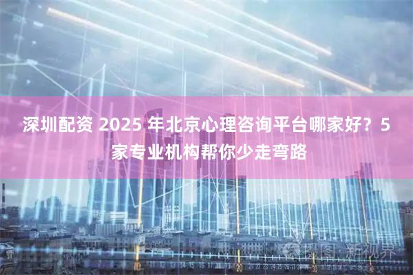 深圳配资 2025 年北京心理咨询平台哪家好？5 家专业机构帮你少走弯路