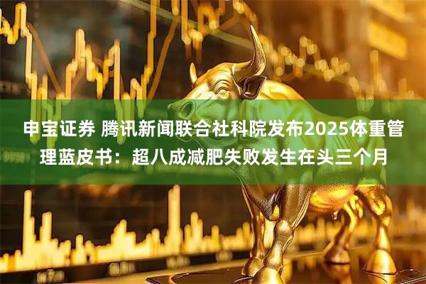 申宝证券 腾讯新闻联合社科院发布2025体重管理蓝皮书：超八成减肥失败发生在头三个月