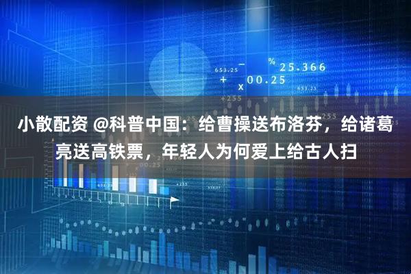 小散配资 @科普中国：给曹操送布洛芬，给诸葛亮送高铁票，年轻人为何爱上给古人扫