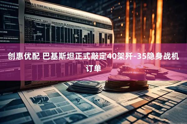 创惠优配 巴基斯坦正式敲定40架歼-35隐身战机订单