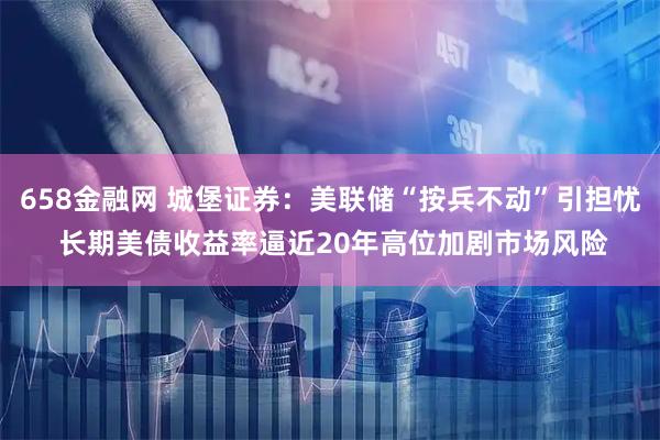 658金融网 城堡证券:美联储“按兵不动”引担忧 长期美债收益率逼近20年高位加剧市场风险